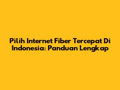 Pilih Internet Fiber Tercepat Di Indonesia: Panduan Lengkap