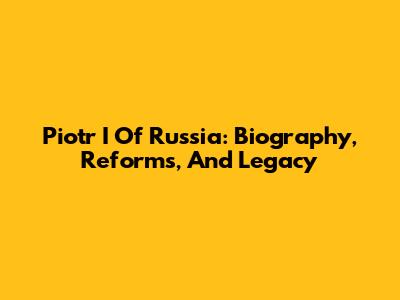 Piotr I Of Russia: Biography, Reforms, And Legacy