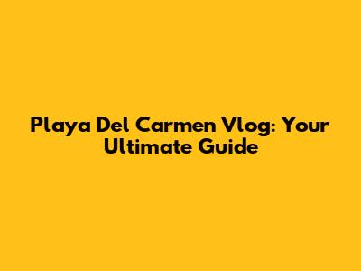 Playa Del Carmen Vlog: Your Ultimate Guide