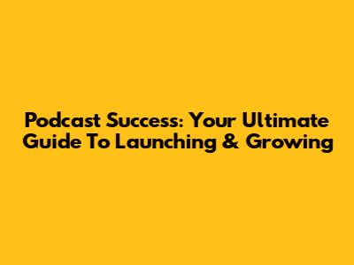 Podcast Success: Your Ultimate Guide To Launching & Growing