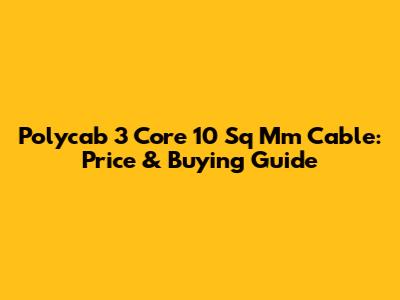 Polycab 3 Core 10 Sq Mm Cable: Price & Buying Guide