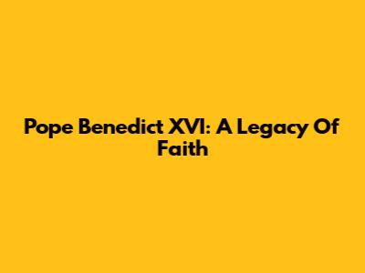 Pope Benedict XVI: A Legacy Of Faith