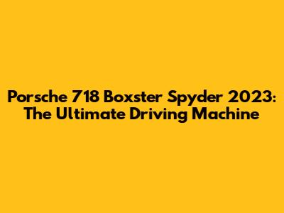 Porsche 718 Boxster Spyder 2023: The Ultimate Driving Machine
