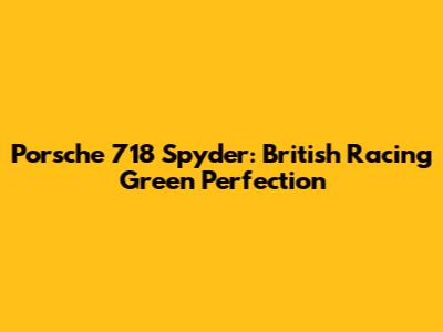 Porsche 718 Spyder: British Racing Green Perfection