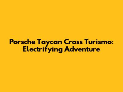 Porsche Taycan Cross Turismo: Electrifying Adventure