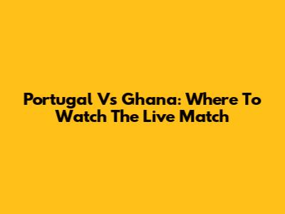 Portugal Vs Ghana: Where To Watch The Live Match