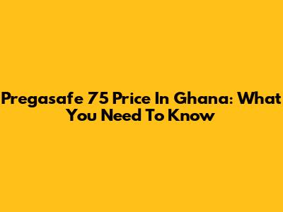 Pregasafe 75 Price In Ghana: What You Need To Know