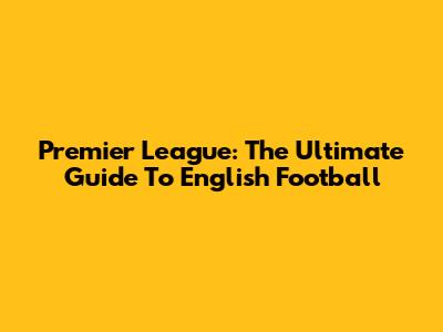 Premier League: The Ultimate Guide To English Football