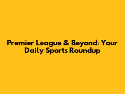 Premier League & Beyond: Your Daily Sports Roundup
