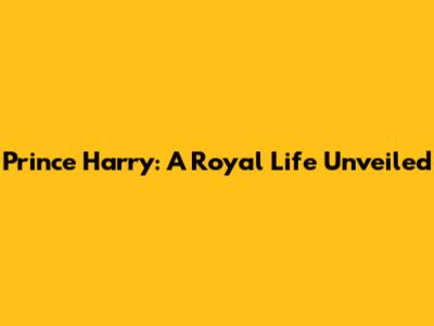 Prince Harry: A Royal Life Unveiled