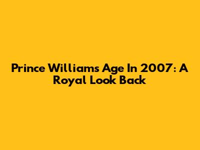 Prince William's Age In 2007: A Royal Look Back