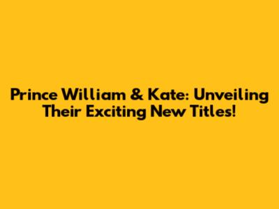 Prince William & Kate: Unveiling Their Exciting New Titles!