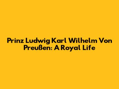 Prinz Ludwig Karl Wilhelm Von Preußen: A Royal Life