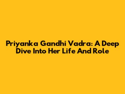 Priyanka Gandhi Vadra: A Deep Dive Into Her Life And Role