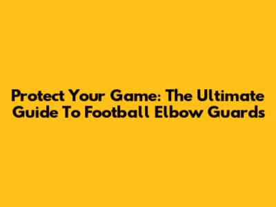 Protect Your Game: The Ultimate Guide To Football Elbow Guards