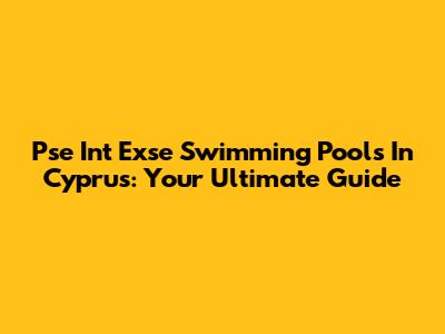 Pse Int Exse Swimming Pools In Cyprus: Your Ultimate Guide