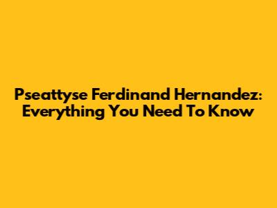 Pseattyse Ferdinand Hernandez: Everything You Need To Know