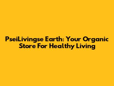 PseiLivingse Earth: Your Organic Store For Healthy Living