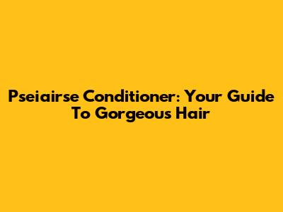 Pseiairse Conditioner: Your Guide To Gorgeous Hair