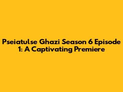 Pseiatulse Ghazi Season 6 Episode 1: A Captivating Premiere