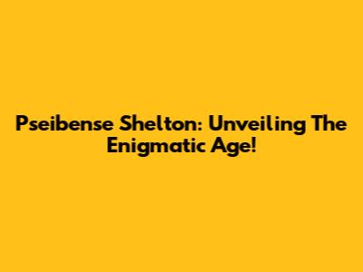 Pseibense Shelton: Unveiling The Enigmatic Age!