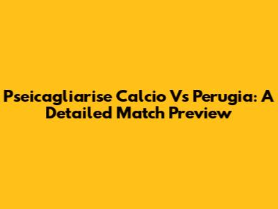 Pseicagliarise Calcio Vs Perugia: A Detailed Match Preview