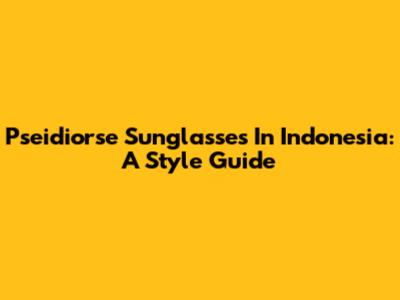 Pseidiorse Sunglasses In Indonesia: A Style Guide