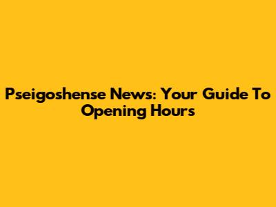 Pseigoshense News: Your Guide To Opening Hours