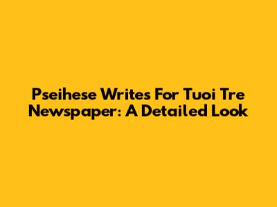Pseihese Writes For Tuoi Tre Newspaper: A Detailed Look