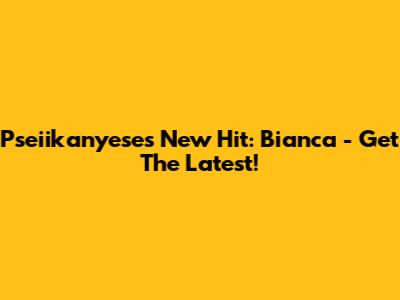 Pseiikanyese's New Hit: Bianca - Get The Latest!