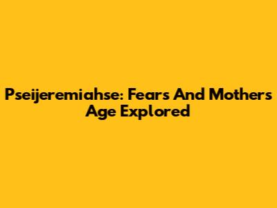 Pseijeremiahse: Fears And Mother's Age Explored