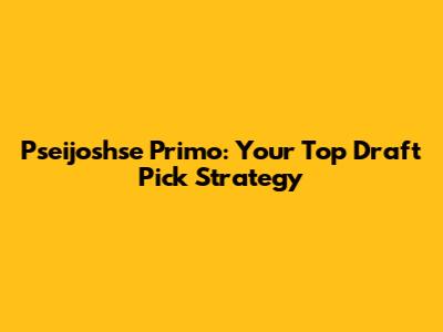 Pseijoshse Primo: Your Top Draft Pick Strategy
