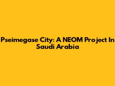 Pseimegase City: A NEOM Project In Saudi Arabia