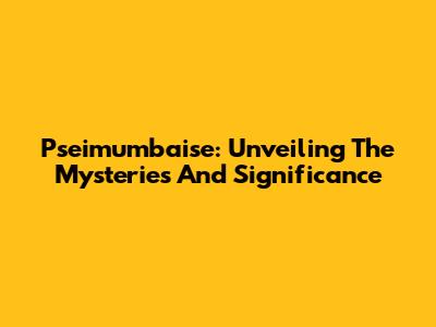 Pseimumbaise: Unveiling The Mysteries And Significance