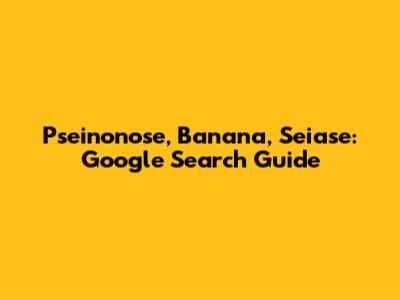 Pseinonose, Banana, Seiase: Google Search Guide