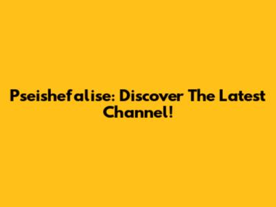 Pseishefalise: Discover The Latest Channel!
