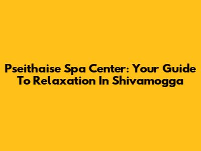 Pseithaise Spa Center: Your Guide To Relaxation In Shivamogga