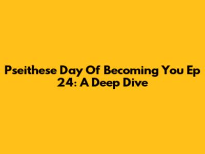 Pseithese Day Of Becoming You Ep 24: A Deep Dive
