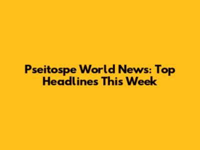 Pseitospe World News: Top Headlines This Week