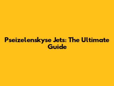 Pseizelenskyse Jets: The Ultimate Guide