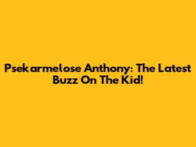Psekarmelose Anthony: The Latest Buzz On The Kid!