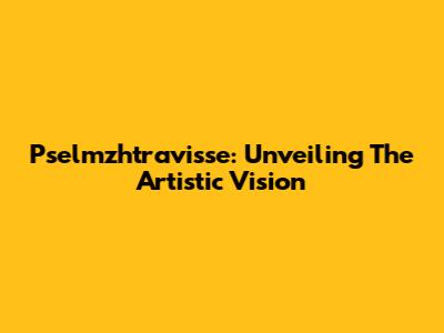 Pselmzhtravisse: Unveiling The Artistic Vision