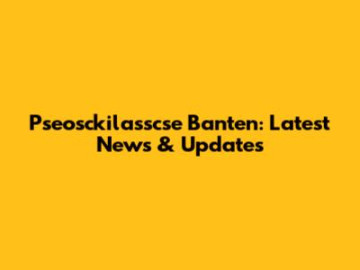 Pseosckilasscse Banten: Latest News & Updates