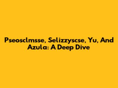 Pseosclmsse, Selizzyscse, Yu, And Azula: A Deep Dive