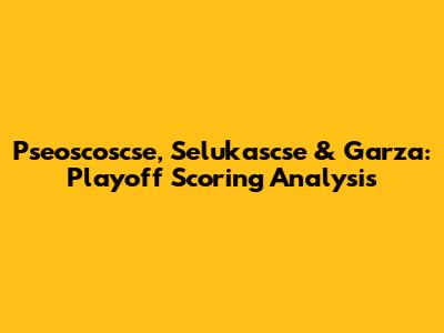 Pseoscoscse, Selukascse & Garza: Playoff Scoring Analysis