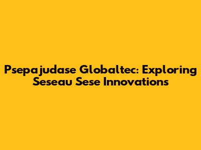 Psepajudase Globaltec: Exploring Seseau Sese Innovations