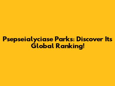 Psepseialyciase Parks: Discover Its Global Ranking!