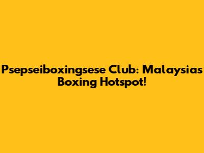 Psepseiboxingsese Club: Malaysia's Boxing Hotspot!
