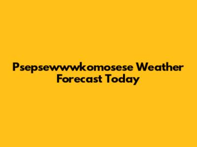 Psepsewwwkomosese Weather Forecast Today