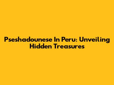 Pseshadounese In Peru: Unveiling Hidden Treasures